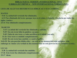 BIBLIA NUEVA VERSION INTERNACIONAL (NVI) 
O BIBLIA ECUMÉNICA NEW INTERNACIONAL VERSIÓN (NIV) 
LISTA DE ALGUNAS REFERENCIAS BÍBLICAS Y SUS CAMBIOS 
MATEO 
5:44 La mitad del versículo fue eliminado; 
6:13 Fue eliminado del texto «porque tuyo es el reino, y el poder, y la gloria por todos los 
siglos. Amén»; 
23:14 Fue eliminado completamente; 
MARCOS 
3:15 La mitad del versículo fue eliminado y omitido; 
9:29 En este texto falta la palabra «ayuno»; 
9:49 Falta de este texto «y todo sacrificio será salado con sal»; 
11:26 Este texto es omitido completamente; 
14:68 De este texto han omitido «y cantó el gallo»; 
16:8-20 De esta porción bíblica dice – no está en los manuscritos más antiguos –(sin 
embargo en honor a la verdad en dos manuscritos no está pero en los 12 restantes sí está); 
LUCAS 
5:38 La mitad del versículo fue omitido; 
17:36 Este texto fue eliminado completamente; 
23:17 ídem; 
 