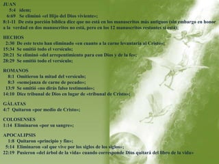 JUAN 
5:4 ídem; 
6:69 Se eliminó «el Hijo del Dios viviente»; 
8:1-11 De esta porción bíblica dice que no está en los manuscritos más antiguos (sin embargo en honor 
a la verdad en dos manuscritos no está, pero en los 12 manuscritos restantes sí está); 
HECHOS 
2:30 De este texto han eliminado «en cuanto a la carne levantaría al Cristo»; 
15:34 Se omitió todo el versículo; 
20:21 Se eliminó «del arrepentimiento para con Dios y de la fe»; 
28:29 Se omitió todo el versículo; 
ROMANOS 
8:1 Omitieron la mitad del versículo; 
8:3 «semejanza de carne de pecado»; 
13:9 Se omitió «no dirás falso testimonio»; 
14:10 Dice tribunal de Dios en lugar de «tribunal de Cristo»; 
GÁLATAS 
4:7 Quitaron «por medio de Cristo»; 
COLOSENSES 
1:14 Eliminaron «por su sangre»; 
APOCALIPSIS 
1:8 Quitaron «principio y fin»; 
5:14 Eliminaron «al que vive por los siglos de los siglos»; 
22:19 Pusieron «del árbol de la vida» cuando corresponde Dios quitará del libro de la vida» 
 