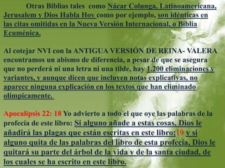 Otras Biblias tales como Nácar Colunga, Latinoamericana, 
Jerusalem y Dios Habla Hoy como por ejemplo, son idénticas en 
las citas omitidas en la Nueva Versión Internacional, o Biblia 
Ecuménica. 
Al cotejar NVI con la ANTIGUA VERSIÓN DE REINA- VALERA 
encontramos un abismo de diferencia, a pesar de que se asegura 
que no perderá ni una letra ni una tilde, hay 1.200 eliminaciones y 
variantes, y aunque dicen que incluyen notas explicativas, no 
aparece ninguna explicación en los textos que han eliminado 
olímpicamente. 
Apocalipsis 22: 18 Yo advierto a todo el que oye las palabras de la 
profecía de este libro: Si alguno añade a estas cosas, Dios le 
añadirá las plagas que están escritas en este libro;19 y si 
alguno quita de las palabras del libro de esta profecía, Dios le 
quitará su parte del árbol de la vida y de la santa ciudad, de 
los cuales se ha escrito en este libro. 
 