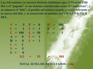 Los Adventistas en nuestra historia definimos que el Vicarius Filii 
Dei o el “papado” es un sistema considerado como el “Anticristo”, y 
su número el “666”, el pueblo adventista aceptó, y creyó referente a 
la marca del 666, y su asociación al nombre del VICARIVS FILII 
DEI. 
V = 5 F = 0 D = 500 
I = 1 I = 1 E = 0 
C = 100 L = 50 I = 1 
A = 0 I = 1 
R = 0 I = 1 
I = 1 
V = 5 
S = 0 
112 + 53 + 501 
TOTAL SUMA DE RESULTADOS = 666 
 
