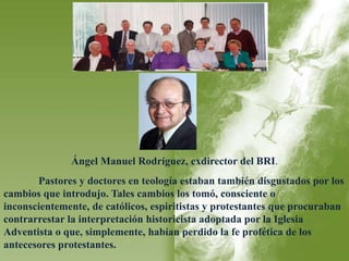 Ángel Manuel Rodríguez, exdirector del BRI. 
Pastores y doctores en teología estaban también disgustados por los 
cambios que introdujo. Tales cambios los tomó, consciente o 
inconscientemente, de católicos, espiritistas y protestantes que procuraban 
contrarrestar la interpretación historicista adoptada por la Iglesia 
Adventista o que, simplemente, habían perdido la fe profética de los 
antecesores protestantes. 
 