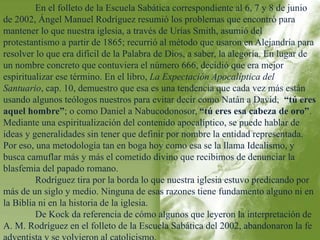 En el folleto de la Escuela Sabática correspondiente al 6, 7 y 8 de junio 
de 2002, Ángel Manuel Rodríguez resumió los problemas que encontró para 
mantener lo que nuestra iglesia, a través de Urías Smith, asumió del 
protestantismo a partir de 1865; recurrió al método que usaron en Alejandría para 
resolver lo que era difícil de la Palabra de Dios, a saber, la alegoría. En lugar de 
un nombre concreto que contuviera el número 666, decidió que era mejor 
espiritualizar ese término. En el libro, La Expectación Apocalíptica del 
Santuario, cap. 10, demuestro que esa es una tendencia que cada vez más están 
usando algunos teólogos nuestros para evitar decir como Natán a David, “tú eres 
aquel hombre”; o como Daniel a Nabucodonosor, “tú eres esa cabeza de oro”. 
Mediante una espiritualización del contenido apocalíptico, se puede hablar de 
ideas y generalidades sin tener que definir por nombre la entidad representada. 
Por eso, una metodología tan en boga hoy como esa se la llama Idealismo, y 
busca camuflar más y más el cometido divino que recibimos de denunciar la 
blasfemia del papado romano. 
Rodríguez tira por la borda lo que nuestra iglesia estuvo predicando por 
más de un siglo y medio. Ninguna de esas razones tiene fundamento alguno ni en 
la Biblia ni en la historia de la iglesia. 
De Kock da referencia de cómo algunos que leyeron la interpretación de 
A. M. Rodríguez en el folleto de la Escuela Sabática del 2002, abandonaron la fe 
adventista y se volvieron al catolicismo. 
 