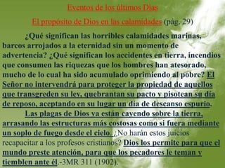 Eventos de los últimos Días 
El propósito de Dios en las calamidades (pág. 29) 
¿Qué significan las horribles calamidades marinas, 
barcos arrojados a la eternidad sin un momento de 
advertencia? ¿Qué significan los accidentes en tierra, incendios 
que consumen las riquezas que los hombres han atesorado, 
mucho de lo cual ha sido acumulado oprimiendo al pobre? El 
Señor no intervendrá para proteger la propiedad de aquellos 
que transgreden su ley, quebrantan su pacto y pisotean su día 
de reposo, aceptando en su lugar un día de descanso espurio. 
Las plagas de Dios ya están cayendo sobre la tierra, 
arrasando las estructuras más costosas como si fuera mediante 
un soplo de fuego desde el cielo. ¿No harán estos juicios 
recapacitar a los profesos cristianos? Dios los permite para que el 
mundo preste atención, para que los pecadores le teman y 
tiemblen ante él.-3MR 311 (1902). 
 