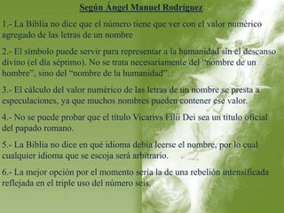 Según Ángel Manuel Rodríguez 
1.- La Biblia no dice que el número tiene que ver con el valor numérico 
agregado de las letras de un nombre 
2.- El símbolo puede servir para representar a la humanidad sin el descanso 
divino (el día séptimo). No se trata necesariamente del “nombre de un 
hombre”, sino del “nombre de la humanidad”. 
3.- El cálculo del valor numérico de las letras de un nombre se presta a 
especulaciones, ya que muchos nombres pueden contener ese valor. 
4.- No se puede probar que el título Vicarivs Filii Dei sea un título oficial 
del papado romano. 
5.- La Biblia no dice en qué idioma debía leerse el nombre, por lo cual 
cualquier idioma que se escoja será arbitrario. 
6.- La mejor opción por el momento sería la de una rebelión intensificada 
reflejada en el triple uso del número seis. 
 