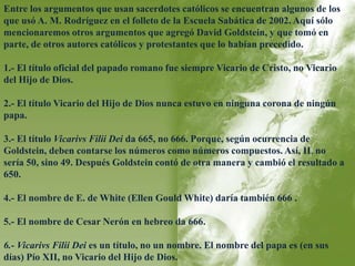 Entre los argumentos que usan sacerdotes católicos se encuentran algunos de los 
que usó A. M. Rodríguez en el folleto de la Escuela Sabática de 2002. Aquí sólo 
mencionaremos otros argumentos que agregó David Goldstein, y que tomó en 
parte, de otros autores católicos y protestantes que lo habían precedido. 
1.- El título oficial del papado romano fue siempre Vicario de Cristo, no Vicario 
del Hijo de Dios. 
2.- El título Vicario del Hijo de Dios nunca estuvo en ninguna corona de ningún 
papa. 
3.- El título Vicarivs Filii Dei da 665, no 666. Porque, según ocurrencia de 
Goldstein, deben contarse los números como números compuestos. Así, IL no 
sería 50, sino 49. Después Goldstein contó de otra manera y cambió el resultado a 
650. 
4.- El nombre de E. de White (Ellen Gould White) daría también 666 . 
5.- El nombre de Cesar Nerón en hebreo da 666. 
6.- Vicarivs Filii Dei es un título, no un nombre. El nombre del papa es (en sus 
días) Pío XII, no Vicario del Hijo de Dios. 
 