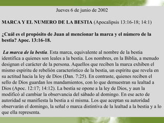 Jueves 6 de junio de 2002 
MARCA Y EL NUMERO DE LA BESTIA (Apocalipsis 13:16-18; 14:1) 
¿Cuál es el propósito de Juan al mencionar la marca y el número de la 
bestia? Apoc. 13:16-18. 
La marca de la bestia. Esta marca, equivalente al nombre de la bestia 
identifica a quienes son leales a la bestia. Los nombres, en la Biblia, a menudo 
designan el carácter de la persona. Aquellos que reciben la marca exhiben el 
mismo espíritu de rebelión característico de la bestia, un espíritu que revela en 
su actitud hacia la ley de Dios (Dan. 7:25). En contraste, quienes reciben el 
sello de Dios guardan los mandamientos, con lo que demuestran su lealtad a 
Dios (Apoc. 12:17; 14:12). La bestia se opone a la ley de Dios, y aun la 
modificó al cambiar la observancia del sábado al domingo. En ese acto de 
autoridad se manifiesta la bestia a sí misma. Los que aceptan su autoridad 
observarán el domingo, la señal o marca distintiva de la lealtad a la bestia y a lo 
que ella representa. 
 