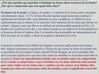 .¿Por qué aquellos que guardan el domingo no tienen ahora la marca de la bestia? 
¿Por qué es importante que esto quede bien claro? 
El número de la bestia. La marca, el nombre y el número de la bestia están vinculados 
estrechamente (Apoc. 13:17). Se han ofrecido muchas sugerencias para explicar el 
significado del número 666. Aquí debemos ser muy cuidadosos. La Biblia no dice 
explícitamente que el número es la suma del valor numérico de las letras que forman un 
nombre. Algunos creen que 666 es un símbolo de la humanidad separada de Dios. El 
hombre fue creado el sexto día, y ese número puede ser un símbolo de la humanidad sin 
el descanso divino (el séptimo día). Los hombres han pretendido ser independientes de 
Dios (la causa de su caída), y ahora no aceptan el descanso de Cristo. 
Numerosos estudiosos de la Biblia han llegado a diversas explicaciones del número 
666. Algunos encontraron significativo el hecho de que sumar las letras del nombre del 
ex presidente de los Estados Unidos, Ronald Wilson Reagan, dé como resultado 666; 
otros creyeron significativo que hace años todos los ómnibus en Jerusalén tenían 666 en 
sus placas. Éstas son especulaciones inútiles que no añaden nada a la comprensión 
de la verdad. Lo importante es que la Palabra nos ha dado suficiente información 
para saber cuáles son los temas clave y quiénes son los actores en lo últimos días, 
aunque por ahora no conozcamos todos los detalles, como el significado exacto del 
666. 
 