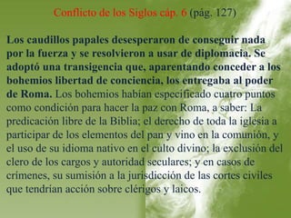 Conflicto de los Siglos cáp. 6 (pág. 127) 
Los caudillos papales desesperaron de conseguir nada 
por la fuerza y se resolvieron a usar de diplomacia. Se 
adoptó una transigencia que, aparentando conceder a los 
bohemios libertad de conciencia, los entregaba al poder 
de Roma. Los bohemios habían especificado cuatro puntos 
como condición para hacer la paz con Roma, a saber: La 
predicación libre de la Biblia; el derecho de toda la iglesia a 
participar de los elementos del pan y vino en la comunión, y 
el uso de su idioma nativo en el culto divino; la exclusión del 
clero de los cargos y autoridad seculares; y en casos de 
crímenes, su sumisión a la jurisdicción de las cortes civiles 
que tendrían acción sobre clérigos y laicos. 
 