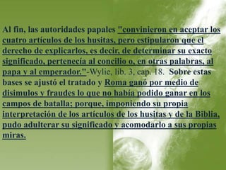 Al fin, las autoridades papales "convinieron en aceptar los 
cuatro artículos de los husitas, pero estipularon que el 
derecho de explicarlos, es decir, de determinar su exacto 
significado, pertenecía al concilio o, en otras palabras, al 
papa y al emperador."-Wylie, lib. 3, cap. 18. Sobre estas 
bases se ajustó el tratado y Roma ganó por medio de 
disimulos y fraudes lo que no había podido ganar en los 
campos de batalla; porque, imponiendo su propia 
interpretación de los artículos de los husitas y de la Biblia, 
pudo adulterar su significado y acomodarlo a sus propias 
miras. 
 