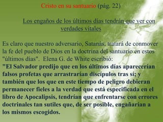 Cristo en su santuario (pág. 22) 
Los engaños de los últimos días tendrán que ver con 
verdades vitales 
Es claro que nuestro adversario, Satanás, tratará de conmover 
la fe del pueblo de Dios en la doctrina del santuario en estos 
"últimos días". Elena G. de White escribió: 
"El Salvador predijo que en los últimos días aparecerían 
falsos profetas que arrastrarían discípulos tras sí; y 
también que los que en este tiempo de peligro debieran 
permanecer fieles a la verdad que está especificada en el 
libro de Apocalipsis, tendrían que enfrentarse con errores 
doctrinales tan sutiles que, de ser posible, engañarían a 
los mismos escogidos. 
 