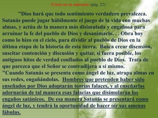 Cristo en su santuario (pág. 22) 
"Dios hará que todo sentimiento verdadero prevalezca. 
Satanás puede jugar hábilmente el juego de la vida con muchas 
almas, y actúa de la manera más disimulada y engañosa para 
arruinar la fe del pueblo de Dios y desanimarlo. . . Obra hoy 
como lo hizo en el cielo, para dividir al pueblo de Dios en la 
última etapa de la historia de esta tierra. Busca crear disensión, 
suscitar contención y discusión y quitar, si fuera posible, los 
antiguos hitos de verdad confiados al pueblo de Dios. Trata de 
que parezca que el Señor se contradijera a sí mismo. 
"Cuando Satanás se presenta como ángel de luz, atrapa almas en 
sus redes, engañándolas. Hombres que pretenden haber sido 
enseñados por Dios adoptarán teorías falaces, y al enseñarlas 
adornarán de tal manera esas falacias que disimularán los 
engaños satánicos. De esa manera Satanás se presentará como 
ángel de luz, y tendrá la oportunidad de hacer oír sus amenas 
fábulas. 
 