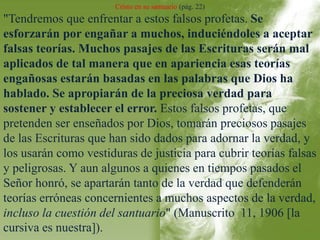 Cristo en su santuario (pág. 22) 
"Tendremos que enfrentar a estos falsos profetas. Se 
esforzarán por engañar a muchos, induciéndoles a aceptar 
falsas teorías. Muchos pasajes de las Escrituras serán mal 
aplicados de tal manera que en apariencia esas teorías 
engañosas estarán basadas en las palabras que Dios ha 
hablado. Se apropiarán de la preciosa verdad para 
sostener y establecer el error. Estos falsos profetas, que 
pretenden ser enseñados por Dios, tomarán preciosos pasajes 
de las Escrituras que han sido dados para adornar la verdad, y 
los usarán como vestiduras de justicia para cubrir teorías falsas 
y peligrosas. Y aun algunos a quienes en tiempos pasados el 
Señor honró, se apartarán tanto de la verdad que defenderán 
teorías erróneas concernientes a muchos aspectos de la verdad, 
incluso la cuestión del santuario" (Manuscrito 11, 1906 [la 
cursiva es nuestra]). 
 