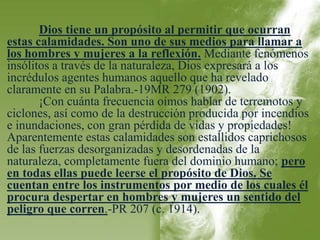 Dios tiene un propósito al permitir que ocurran 
estas calamidades. Son uno de sus medios para llamar a 
los hombres y mujeres a la reflexión. Mediante fenómenos 
insólitos a través de la naturaleza, Dios expresará a los 
incrédulos agentes humanos aquello que ha revelado 
claramente en su Palabra.-19MR 279 (1902). 
¡Con cuánta frecuencia oímos hablar de terremotos y 
ciclones, así como de la destrucción producida por incendios 
e inundaciones, con gran pérdida de vidas y propiedades! 
Aparentemente estas calamidades son estallidos caprichosos 
de las fuerzas desorganizadas y desordenadas de la 
naturaleza, completamente fuera del dominio humano; pero 
en todas ellas puede leerse el propósito de Dios. Se 
cuentan entre los instrumentos por medio de los cuales él 
procura despertar en hombres y mujeres un sentido del 
peligro que corren.-PR 207 (c. 1914). 
 