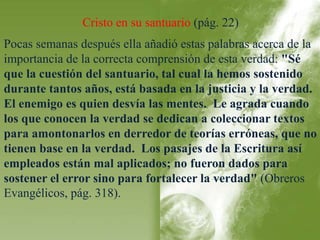 Cristo en su santuario (pág. 22) 
Pocas semanas después ella añadió estas palabras acerca de la 
importancia de la correcta comprensión de esta verdad: "Sé 
que la cuestión del santuario, tal cual la hemos sostenido 
durante tantos años, está basada en la justicia y la verdad. 
El enemigo es quien desvía las mentes. Le agrada cuando 
los que conocen la verdad se dedican a coleccionar textos 
para amontonarlos en derredor de teorías erróneas, que no 
tienen base en la verdad. Los pasajes de la Escritura así 
empleados están mal aplicados; no fueron dados para 
sostener el error sino para fortalecer la verdad" (Obreros 
Evangélicos, pág. 318). 
 
