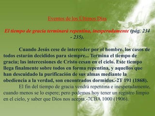 Eventos de los Últimos Días 
El tiempo de gracia terminará repentina, inesperadamente (pág. 234 
- 235). 
Cuando Jesús cese de interceder por el hombre, los casos de 
todos estarán decididos para siempre... Termina el tiempo de 
gracia; las intercesiones de Cristo cesan en el cielo. Este tiempo 
llega finalmente sobre todos en forma repentina, y aquellos que 
han descuidado la purificación de sus almas mediante la 
obediencia a la verdad, son encontrados dormidos.-2T 191 (1868). 
El fin del tiempo de gracia vendrá repentina e inesperadamente, 
cuando menos se lo espere; pero podemos hoy tener un registro limpio 
en el cielo, y saber que Dios nos acepta.-7CBA 1000 (1906). 
 