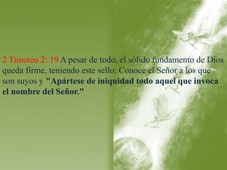 2 Timoteo 2: 19 A pesar de todo, el sólido fundamento de Dios 
queda firme, teniendo este sello: Conoce el Señor a los que 
son suyos y "Apártese de iniquidad todo aquel que invoca 
el nombre del Señor." 
 