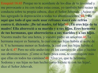 Ezequiel 16:43 Porque no te acordaste de los días de tu juventud y 
me provocaste a ira con todas estas cosas, yo también haré recaer tu 
conducta sobre tu propia cabeza, dice el Señor Jehovah. ¿Acaso no 
has agregado la depravación a todas tus abominaciones?44 "‘He 
aquí que todo el que suele usar refranes usará este refrán 
contra ti, diciendo: ¡De tal madre, tal hija!45 ¡Tú eres hija de tu 
madre! Ella aborreció a su marido y a sus hijos. Eres hermana 
de tus hermanas, que aborrecieron a sus maridos y a sus hijos. 
Vuestra madre fue una hetea, y vuestro padre un amorreo.46 Tu 
hermana mayor es Samaria, la cual con sus hijas habita al norte de 
ti. Y tu hermana menor es Sodoma, la cual con sus hijas habita al 
sur de ti.47 Pero no sólo anduviste en los caminos de ellas e hiciste 
sus abominaciones. ¡Como si fuera poca cosa, te corrompiste más 
que ellas en todos tus caminos!48 ¡Vivo yo, que tu hermana 
Sodoma y sus hijas no han hecho como hiciste tú con tus hijas!, 
dice el Señor Jehovah. 
 