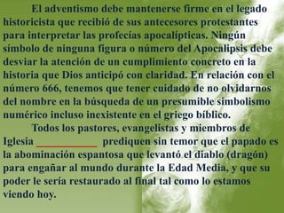 El adventismo debe mantenerse firme en el legado 
historicista que recibió de sus antecesores protestantes 
para interpretar las profecías apocalípticas. Ningún 
símbolo de ninguna figura o número del Apocalipsis debe 
desviar la atención de un cumplimiento concreto en la 
historia que Dios anticipó con claridad. En relación con el 
número 666, tenemos que tener cuidado de no olvidarnos 
del nombre en la búsqueda de un presumible simbolismo 
numérico incluso inexistente en el griego bíblico. 
Todos los pastores, evangelistas y miembros de 
Iglesia ___________ prediquen sin temor que el papado es 
la abominación espantosa que levantó el diablo (dragón) 
para engañar al mundo durante la Edad Media, y que su 
poder le sería restaurado al final tal como lo estamos 
viendo hoy. 
 