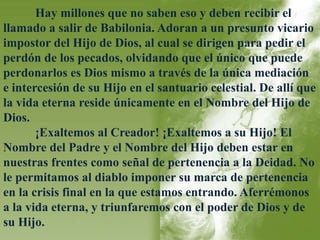 Hay millones que no saben eso y deben recibir el 
llamado a salir de Babilonia. Adoran a un presunto vicario 
impostor del Hijo de Dios, al cual se dirigen para pedir el 
perdón de los pecados, olvidando que el único que puede 
perdonarlos es Dios mismo a través de la única mediación 
e intercesión de su Hijo en el santuario celestial. De allí que 
la vida eterna reside únicamente en el Nombre del Hijo de 
Dios. 
¡Exaltemos al Creador! ¡Exaltemos a su Hijo! El 
Nombre del Padre y el Nombre del Hijo deben estar en 
nuestras frentes como señal de pertenencia a la Deidad. No 
le permitamos al diablo imponer su marca de pertenencia 
en la crisis final en la que estamos entrando. Aferrémonos 
a la vida eterna, y triunfaremos con el poder de Dios y de 
su Hijo. 
 