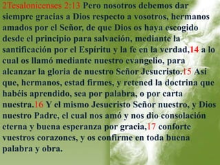 2Tesalonicenses 2:13 Pero nosotros debemos dar 
siempre gracias a Dios respecto a vosotros, hermanos 
amados por el Señor, de que Dios os haya escogido 
desde el principio para salvación, mediante la 
santificación por el Espíritu y la fe en la verdad,14 a lo 
cual os llamó mediante nuestro evangelio, para 
alcanzar la gloria de nuestro Señor Jesucristo.15 Así 
que, hermanos, estad firmes, y retened la doctrina que 
habéis aprendido, sea por palabra, o por carta 
nuestra.16 Y el mismo Jesucristo Señor nuestro, y Dios 
nuestro Padre, el cual nos amó y nos dio consolación 
eterna y buena esperanza por gracia,17 conforte 
vuestros corazones, y os confirme en toda buena 
palabra y obra. 
