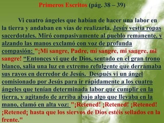 Primeros Escritos (pág. 38 – 39) 
Vi cuatro ángeles que habían de hacer una labor en 
la tierra y andaban en vías de realizarla. Jesús vestía ropas 
sacerdotales. Miró compasivamente al pueblo remanente, y 
alzando las manos exclamó con voz de profunda 
compasión: "¡Mi sangre, Padre, mi sangre, mi sangre, mi 
sangre! “Entonces vi que de Dios, sentado en el gran trono 
blanco, salía una luz en extremo refulgente que derramaba 
sus rayos en derredor de Jesús. Después vi un ángel 
comisionado por Jesús para ir rápidamente a los cuatro 
ángeles que tenían determinada labor que cumplir en la 
tierra, y agitando de arriba abajo algo que llevaba en la 
mano, clamó en alta voz: "¡Retened! ¡Retened! ¡Retened! 
¡Retened¡ hasta que los siervos de Dios estéis sellados en la 
frente." 
 