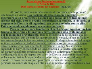 Joyas de los Testimonios tomo II 
El Sello de Dios 
Dios llama a cuenta las naciones (pág. 64) 
Al profeta, mientras miraba a través de las edades, se le presentó 
este tiempo en visión. Las naciones de esta época han recibido 
misericordia sin precedentes. Les han sido dadas las bendiciones más 
selectas del cielo, pero el orgullo intensificado, la codicia, la idolatría, el 
desprecio de Dios y la vil ingratitud, son cosas anotadas contra ellas. 
Están cerrando rápidamente su cuenta con Dios. 
Pero lo que me hace temblar es el hecho de que aquellos que han 
tenido la mayor luz y los mayores privilegios han sido contaminados 
por la iniquidad prevaleciente. Bajo la influencia de los injustos que los 
rodean, muchos, aun de entre los que profesan la verdad, se han enfriado y 
son arrastrados por la fuerte corriente del mal. El desprecio universal en que 
se tiene la verdadera piedad y santidad, induce a los que no se relacionan 
estrechamente con Dios a perder la reverencia a su ley. Si estuviesen 
siguiendo la luz y obedeciendo de todo corazón a la verdad, esta santa ley 
les parecería aún más preciosa cuando tanto se la desprecia y desecha. A 
medida que la falta de respeto por la ley de Dios se vuelve más manifiesta, 
se hace más distinta la raya de demarcación entre sus observadores y el 
mundo. El amor hacia los preceptos divinos aumenta en una clase de 
personas en la medida en que en otra clase aumenta el desprecio hacia ellos. 
 