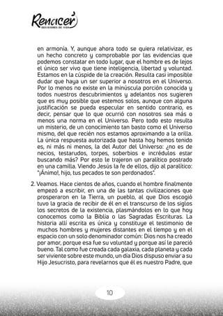 10
en armonía. Y, aunque ahora todo se quiera relativizar, es
un hecho concreto y comprobable por las evidencias que
podemos constatar en todo lugar, que el hombre es de lejos
el único ser vivo que tiene inteligencia, libertad y voluntad.
Estamos en la cúspide de la creación. Resulta casi imposible
dudar que haya un ser superior a nosotros en el Universo.
Por lo menos no existe en la minúscula porción conocida y
todos nuestros descubrimientos y adelantos nos sugieren
que es muy posible que estemos solos, aunque con alguna
justificación se pueda especular en sentido contrario, es
decir, pensar que lo que ocurrió con nosotros sea más o
menos una norma en el Universo. Pero todo esto resulta
un misterio, de un conocimiento tan basto como el Universo
mismo, del que recién nos estamos aproximando a la orilla.
La única respuesta autorizada que hasta hoy hemos tenido
es, ni más ni menos, la del Autor del Universo: ¿no es de
necios, testarudos, torpes, soberbios e incrédulos estar
buscando más? Por esto le trajeron un paralítico postrado
en una camilla. Viendo Jesús la fe de ellos, dijo al paralítico:
"¡Ánimo!, hijo, tus pecados te son perdonados".
2. Veamos. Hace cientos de años, cuando el hombre finalmente
empezó a escribir, en una de las tantas civilizaciones que
prosperaron en la Tierra, un pueblo, al que Dios escogió
tuvo la gracia de recibir de él en el transcurso de los siglos
los secretos de la existencia, plasmándolos en lo que hoy
conocemos como la Biblia o las Sagradas Escrituras. La
historia allí escrita es única y constituye el testimonio de
muchos hombres y mujeres distantes en el tiempo y en el
espacio con un solo denominador común: Dios nos ha creado
por amor, porque esa fue su voluntad y porque así le pareció
bueno.Tal como fue creada cada galaxia, cada planeta y cada
serviviente sobre este mundo, un día Dios dispuso enviar a su
Hijo Jesucristo, para revelarnos que él es nuestro Padre, que
 