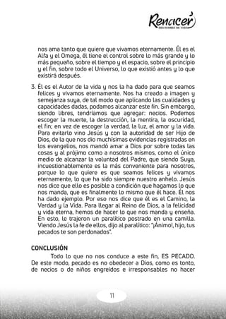 11
nos ama tanto que quiere que vivamos eternamente. Él es el
Alfa y el Omega, él tiene el control sobre lo más grande y lo
más pequeño, sobre el tiempo y el espacio, sobre el principio
y el fin, sobre todo el Universo, lo que existió antes y lo que
existirá después.
3. Él es el Autor de la vida y nos la ha dado para que seamos
felices y vivamos eternamente. Nos ha creado a imagen y
semejanza suya, de tal modo que aplicando las cualidades y
capacidades dadas, podamos alcanzar este fin. Sin embargo,
siendo libres, tendríamos que agregar: necios. Podemos
escoger la muerte, la destrucción, la mentira, la oscuridad,
el fin; en vez de escoger la verdad, la luz, el amor y la vida.
Para evitarlo vino Jesús y con la autoridad de ser Hijo de
Dios, de la que nos dio muchísimas evidencias registradas en
los evangelios, nos mandó amar a Dios por sobre todas las
cosas y al prójimo como a nosotros mismos, como el único
medio de alcanzar la voluntad del Padre, que siendo Suya,
incuestionablemente es la más conveniente para nosotros,
porque lo que quiere es que seamos felices y vivamos
eternamente, lo que ha sido siempre nuestro anhelo. Jesús
nos dice que ello es posible a condición que hagamos lo que
nos manda, que es finalmente lo mismo que él hace. Él nos
ha dado ejemplo. Por eso nos dice que él es el Camino, la
Verdad y la Vida. Para llegar al Reino de Dios, a la felicidad
y vida eterna, hemos de hacer lo que nos manda y enseña.
En esto, le trajeron un paralítico postrado en una camilla.
Viendo Jesús la fe de ellos, dijo al paralítico: "¡Ánimo!, hijo, tus
pecados te son perdonados".
CONCLUSIÓN
Todo lo que no nos conduce a este fin, ES PECADO.
De este modo, pecado es no obedecer a Dios, como es tonto,
de necios o de niños engreídos e irresponsables no hacer
 