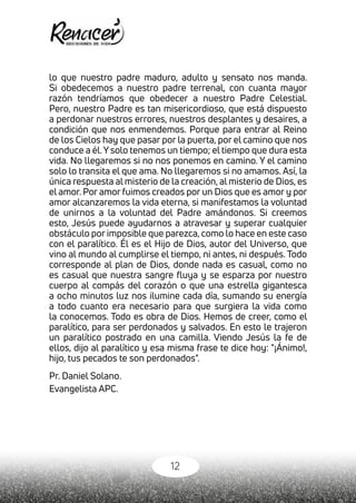 12
lo que nuestro padre maduro, adulto y sensato nos manda.
Si obedecemos a nuestro padre terrenal, con cuanta mayor
razón tendríamos que obedecer a nuestro Padre Celestial.
Pero, nuestro Padre es tan misericordioso, que está dispuesto
a perdonar nuestros errores, nuestros desplantes y desaires, a
condición que nos enmendemos. Porque para entrar al Reino
de los Cielos hay que pasar por la puerta, por el camino que nos
conduce a él.Y solo tenemos un tiempo; el tiempo que dura esta
vida. No llegaremos si no nos ponemos en camino. Y el camino
solo lo transita el que ama. No llegaremos si no amamos. Así, la
única respuesta al misterio de la creación, al misterio de Dios, es
el amor. Por amor fuimos creados por un Dios que es amor y por
amor alcanzaremos la vida eterna, si manifestamos la voluntad
de unirnos a la voluntad del Padre amándonos. Si creemos
esto, Jesús puede ayudarnos a atravesar y superar cualquier
obstáculo por imposible que parezca, como lo hace en este caso
con el paralítico. Él es el Hijo de Dios, autor del Universo, que
vino al mundo al cumplirse el tiempo, ni antes, ni después. Todo
corresponde al plan de Dios, donde nada es casual, como no
es casual que nuestra sangre fluya y se esparza por nuestro
cuerpo al compás del corazón o que una estrella gigantesca
a ocho minutos luz nos ilumine cada día, sumando su energía
a todo cuanto era necesario para que surgiera la vida como
la conocemos. Todo es obra de Dios. Hemos de creer, como el
paralítico, para ser perdonados y salvados. En esto le trajeron
un paralítico postrado en una camilla. Viendo Jesús la fe de
ellos, dijo al paralítico y esa misma frase te dice hoy: "¡Ánimo!,
hijo, tus pecados te son perdonados".
Pr. Daniel Solano.
Evangelista APC.
 