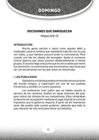 13
DECISIONES QUE ENRIQUECEN
Mateo 9:9-13
INTRODUCCIÓN
Mucha gente percibe a Jesús como alguien débil y
moderado, como el hombre que realmente trató de vivir en paz
con todos, y que siempre procuró evitar la controversia. Pero
cuando uno lee los relatos del evangelio, desde el comienzo
mismo observa que Jesús provocó deliberadamente a ciertos
grupos. El asunto llegó a tal punto que la única salida que vieron
fue eliminarlo. La controversia que encontramos aquí tenía que
ver con las personas con las que Jesús se relacionaba.
I. LOS PUBLICANOS
Galileaeraunodelosgrandescentrosdecomunicaciones
del mundo antiguo, y Capernaúm era uno de sus pueblos
fronterizos y también un centro aduanero.
Los publicanos eran judíos que se habían puesto al
servicio de los romanos, dueños en aquel entonces del país,
para cobrar los tributos de sus compatriotas. Ellos compraban
el derecho de recaudación mediante el pago total de la suma de
impuestos que el gobierno requería. A partir de ahí intentarían
sacar del pueblo todo cuanto pudieran, sabiendo que todo lo
que cobraran de más sería para llenar sus bolsillos.
DOMINGO
 