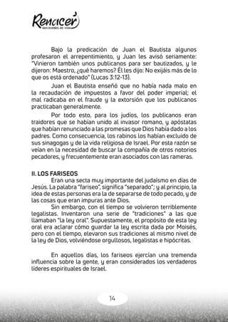 14
Bajo la predicación de Juan el Bautista algunos
profesaron el arrepentimiento, y Juan les avisó seriamente:
“Vinieron también unos publicanos para ser bautizados, y le
dijeron: Maestro, ¿qué haremos? Él les dijo: No exijáis más de lo
que os está ordenado” (Lucas 3:12-13).
Juan el Bautista enseñó que no había nada malo en
la recaudación de impuestos a favor del poder imperial; el
mal radicaba en el fraude y la extorsión que los publicanos
practicaban generalmente.
Por todo esto, para los judíos, los publicanos eran
traidores que se habían unido al invasor romano, y apóstatas
que habían renunciado a las promesas que Dios había dado a los
padres. Como consecuencia, los rabinos los habían excluido de
sus sinagogas y de la vida religiosa de Israel. Por esta razón se
veían en la necesidad de buscar la compañía de otros notorios
pecadores, y frecuentemente eran asociados con las rameras.
II. LOS FARISEOS
Eran una secta muy importante del judaísmo en días de
Jesús. La palabra “fariseo”, significa “separado”; y al principio, la
idea de estas personas era la de separarse de todo pecado, y de
las cosas que eran impuras ante Dios.
Sin embargo, con el tiempo se volvieron terriblemente
legalistas. Inventaron una serie de “tradiciones” a las que
llamaban “la ley oral”. Supuestamente, el propósito de esta ley
oral era aclarar cómo guardar la ley escrita dada por Moisés,
pero con el tiempo, elevaron sus tradiciones al mismo nivel de
la ley de Dios, volviéndose orgullosos, legalistas e hipócritas.
En aquellos días, los fariseos ejercían una tremenda
influencia sobre la gente, y eran considerados los verdaderos
líderes espirituales de Israel.
 