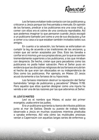 15
Los fariseos evitaban todo contacto con los publicanos y
criticaron a Jesús porque los frecuentaba a menudo. En opinión
de los fariseos, predicar a los publicanos era una cosa inútil, y
comer con ellos era el colmo de una conducta reprobable. Así
que podemos imaginar lo que pensaron cuando Jesús escogió
a un publicano llamado Leví como a uno de sus discípulos y fue
a comer a su casa a la que estaban también invitados todos sus
amigos.
En cuanto a la salvación, los fariseos se esforzaban en
cumplir la ley de acuerdo a las tradiciones de los ancianos, y
creían que así serían aceptados por Dios. Esto les llevaba a
confiaren sí mismos y en sus propias obras,porlo que se sentían
tremendamente superiores a los publicanos, a los que miraban
con desprecio. De hecho, creían que para pecadores como los
publicanos no podía haber salvación. Pero el Señor puso en
evidencia que las disciplinas religiosas de los fariseos encubrían
el hecho de que eran tan obcecados en su independencia de
Dios como los publicanos. Por ejemplo, en Mateo 23 Jesús
acusó duramente a los fariseos de su hipocresía.
Los fariseos intentaron destruir la reputación del Señor
llamándolo “amigo de publicanos y pecadores” (Mateo 11:19).
Pero aquello que ellos querían designar como una injuria ha
venido a ser una de las razones por las que adoramos al Señor.
III. LEVÍ O MATEO
Leví es el nombre que Mateo, el autor del primer
evangelio, usaba entre los judíos.
Era un publicano que tenía su banco de tributos públicos
junto al mar de Galilea. Desde su puesto de trabajo había
observado a Jesús en muchas ocasiones mientras predicaba
o sanaba enfermos. Allí veía cómo las multitudes ansiosas
venían a Capernaúm con aquellas largas series de enfermos y
 