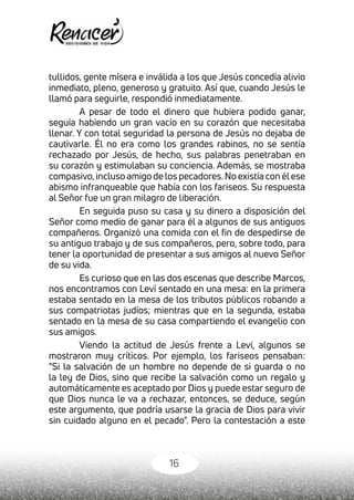 16
tullidos, gente mísera e inválida a los que Jesús concedía alivio
inmediato, pleno, generoso y gratuito. Así que, cuando Jesús le
llamó para seguirle, respondió inmediatamente.
A pesar de todo el dinero que hubiera podido ganar,
seguía habiendo un gran vacío en su corazón que necesitaba
llenar. Y con total seguridad la persona de Jesús no dejaba de
cautivarle. Él no era como los grandes rabinos, no se sentía
rechazado por Jesús, de hecho, sus palabras penetraban en
su corazón y estimulaban su conciencia. Además, se mostraba
compasivo,incluso amigo de los pecadores.No existía con élese
abismo infranqueable que había con los fariseos. Su respuesta
al Señor fue un gran milagro de liberación.
En seguida puso su casa y su dinero a disposición del
Señor como medio de ganar para él a algunos de sus antiguos
compañeros. Organizó una comida con el fin de despedirse de
su antiguo trabajo y de sus compañeros, pero, sobre todo, para
tener la oportunidad de presentar a sus amigos al nuevo Señor
de su vida.
Es curioso que en las dos escenas que describe Marcos,
nos encontramos con Leví sentado en una mesa: en la primera
estaba sentado en la mesa de los tributos públicos robando a
sus compatriotas judíos; mientras que en la segunda, estaba
sentado en la mesa de su casa compartiendo el evangelio con
sus amigos.
Viendo la actitud de Jesús frente a Leví, algunos se
mostraron muy críticos. Por ejemplo, los fariseos pensaban:
"Si la salvación de un hombre no depende de si guarda o no
la ley de Dios, sino que recibe la salvación como un regalo y
automáticamente es aceptado por Dios y puede estar seguro de
que Dios nunca le va a rechazar, entonces, se deduce, según
este argumento, que podría usarse la gracia de Dios para vivir
sin cuidado alguno en el pecado". Pero la contestación a este
 