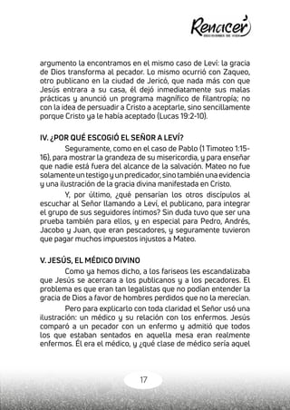 17
argumento la encontramos en el mismo caso de Leví: la gracia
de Dios transforma al pecador. Lo mismo ocurrió con Zaqueo,
otro publicano en la ciudad de Jericó, que nada más con que
Jesús entrara a su casa, él dejó inmediatamente sus malas
prácticas y anunció un programa magnífico de filantropía; no
con la idea de persuadir a Cristo a aceptarle, sino sencillamente
porque Cristo ya le había aceptado (Lucas 19:2-10).
IV. ¿POR QUÉ ESCOGIÓ EL SEÑOR A LEVÍ?
Seguramente, como en el caso de Pablo (1 Timoteo 1:15-
16), para mostrar la grandeza de su misericordia, y para enseñar
que nadie está fuera del alcance de la salvación. Mateo no fue
solamenteuntestigoyunpredicador,sinotambiénunaevidencia
y una ilustración de la gracia divina manifestada en Cristo.
Y, por último, ¿qué pensarían los otros discípulos al
escuchar al Señor llamando a Leví, el publicano, para integrar
el grupo de sus seguidores íntimos? Sin duda tuvo que ser una
prueba también para ellos, y en especial para Pedro, Andrés,
Jacobo y Juan, que eran pescadores, y seguramente tuvieron
que pagar muchos impuestos injustos a Mateo.
V. JESÚS, EL MÉDICO DIVINO
Como ya hemos dicho, a los fariseos les escandalizaba
que Jesús se acercara a los publicanos y a los pecadores. El
problema es que eran tan legalistas que no podían entender la
gracia de Dios a favor de hombres perdidos que no la merecían.
Pero para explicarlo con toda claridad el Señor usó una
ilustración: un médico y su relación con los enfermos. Jesús
comparó a un pecador con un enfermo y admitió que todos
los que estaban sentados en aquella mesa eran realmente
enfermos. Él era el médico, y ¿qué clase de médico sería aquel
 