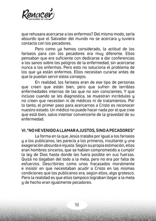 18
que rehusara acercarse a los enfermos? Del mismo modo, sería
absurdo que el Salvador del mundo no se acercara y tuviera
contacto con los pecadores.
Pero como ya hemos considerado, la actitud de los
fariseos para con los pecadores era muy diferente. Ellos
pensaban que era suficiente con dedicarse a dar conferencias
a los sanos sobre los peligros de la enfermedad, sin acercarse
nunca a los enfermos. Pero esto no soluciona el problema de
los que ya están enfermos. Ellos necesitan curarse antes de
que le puedan servir estos consejos.
En realidad, los fariseos eran de ese tipo de personas
que creen que están bien, pero que sufren de terribles
enfermedades internas de las que no son conscientes. Y que
incluso cuando se les diagnostica, se muestran incrédulos y
no creen que necesiten ni de médicos ni de tratamientos. Por
lo tanto, el primer paso para acercarnos a Cristo es reconocer
nuestro estado. Un médico no puede hacer nada por el que cree
que está bien, salvo intentar convencerle de la gravedad de su
enfermedad.
VI.“NOHEVENIDOALLAMARAJUSTOS,SINOAPECADORES”
La forma en la que Jesús trataba por igual a los fariseos
y a los publicanos, les parecía a los primeros, insultante y una
exageración absurda e injusta.Según su propia estimación,ellos
eran hombres sinceros, que se habían comprometido a cumplir
la ley de Dios hasta donde les fuera posible en sus fuerzas.
Quizá no llegaban del todo a la meta, pero no era por falta de
esfuerzos. Describirles como unos fracasados moralmente
e insistir en que necesitaban acudir a Cristo en las mismas
condiciones que los publicanos era, según ellos, algo grotesco.
Pero la realidad es que ellos tampoco lograban llegar a la meta
y de hecho eran igualmente pecadores.
 
