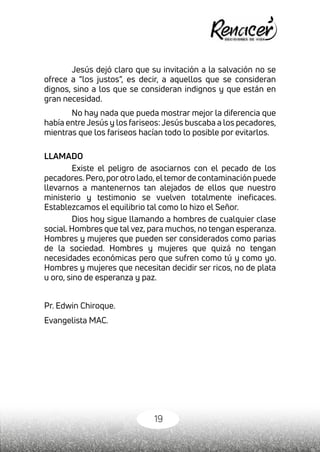19
Jesús dejó claro que su invitación a la salvación no se
ofrece a “los justos”, es decir, a aquellos que se consideran
dignos, sino a los que se consideran indignos y que están en
gran necesidad.
No hay nada que pueda mostrar mejor la diferencia que
había entre Jesús y los fariseos: Jesús buscaba a los pecadores,
mientras que los fariseos hacían todo lo posible por evitarlos.
LLAMADO
Existe el peligro de asociarnos con el pecado de los
pecadores.Pero,porotro lado,eltemorde contaminación puede
llevarnos a mantenernos tan alejados de ellos que nuestro
ministerio y testimonio se vuelven totalmente ineficaces.
Establezcamos el equilibrio tal como lo hizo el Señor.
Dios hoy sigue llamando a hombres de cualquier clase
social. Hombres que tal vez, para muchos, no tengan esperanza.
Hombres y mujeres que pueden ser considerados como parias
de la sociedad. Hombres y mujeres que quizá no tengan
necesidades económicas pero que sufren como tú y como yo.
Hombres y mujeres que necesitan decidir ser ricos, no de plata
u oro, sino de esperanza y paz.
Pr. Edwin Chiroque.
Evangelista MAC.
 