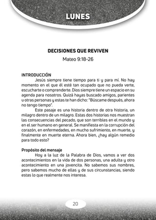 20
LUNES
DECISIONES QUE REVIVEN
Mateo 9:18-26
INTRODUCCIÓN
Jesús siempre tiene tiempo para ti y para mí. No hay
momento en el que él esté tan ocupado que no pueda verte,
escucharte o comprenderte.Dios siempre tiene un espacio en su
agenda para nosotros. Quizá hayas buscado amigos, parientes
u otras personas y estas te han dicho: “Búscame después, ahora
no tengo tiempo”.
Este pasaje es una historia dentro de otra historia, un
milagro dentro de un milagro. Estas dos historias nos muestran
las consecuencias del pecado, que son terribles en el mundo y
en el ser humano en general. Se manifiesta en la corrupción del
corazón, en enfermedades, en mucho sufrimiento, en muerte, y
finalmente en muerte eterna. Ahora bien, ¿hay algún remedio
para todo esto?
Propósito del mensaje
Hoy a la luz de la Palabra de Dios, vamos a ver dos
acontecimientos en la vida de dos personas, una adulta y otro
acontecimiento en una jovencita. No sabemos sus nombres,
pero sabemos mucho de ellas y de sus circunstancias, siendo
estas lo que realmente nos interesa.
 