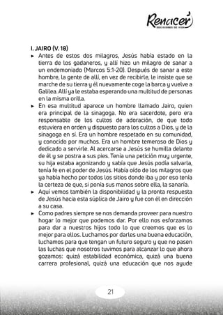 21
I. JAIRO (V. 18)
▶	 Antes de estos dos milagros, Jesús había estado en la
tierra de los gadaneros, y allí hizo un milagro de sanar a
un endemoniado (Marcos 5:1-20). Después de sanar a este
hombre, la gente de allí, en vez de recibirle, le insiste que se
marche de su tierra y él nuevamente coge la barca y vuelve a
Galilea.Allí ya le estaba esperando una multitud de personas
en la misma orilla.
▶	 En esa multitud aparece un hombre llamado Jairo, quien
era principal de la sinagoga. No era sacerdote, pero era
responsable de los cultos de adoración, de que todo
estuviera en orden y dispuesto para los cultos a Dios, y de la
sinagoga en sí. Era un hombre respetado en su comunidad,
y conocido por muchos. Era un hombre temeroso de Dios y
dedicado a servirle. Al acercarse a Jesús se humilla delante
de él y se postra a sus pies. Tenía una petición muy urgente,
su hija estaba agonizando y sabía que Jesús podía salvarla,
tenía fe en el poder de Jesús. Había oído de los milagros que
ya había hecho por todos los sitios donde iba y por eso tenía
la certeza de que, si ponía sus manos sobre ella, la sanaría.
▶	 Aquí vemos también la disponibilidad y la pronta respuesta
de Jesús hacia esta súplica de Jairo y fue con él en dirección
a su casa.
▶	 Como padres siempre se nos demanda proveer para nuestro
hogar lo mejor que podemos dar. Por ello nos esforzamos
para dar a nuestros hijos todo lo que creemos que es lo
mejor para ellos. Luchamos por darles una buena educación,
luchamos para que tengan un futuro seguro y que no pasen
las luchas que nosotros tuvimos para alcanzar lo que ahora
gozamos: quizá estabilidad económica, quizá una buena
carrera profesional, quizá una educación que nos ayude
 