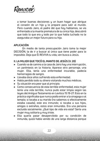 22
a tomar buenas decisiones y un buen hogar que abrigue
el corazón de un hijo y lo prepare para salir al mundo.
Pero cuando Jairo, el padre del que hoy hablamos, se vio
enfrentado a la muerte prematura de su única hija, descubrió
que todo lo que era y todo por lo que había luchado no le
aseguraba un mejor futuro para su hija.
APLICACIÓN
En medio de tanta preocupación Jairo toma la mejor
DECISIÓN, la de ir a buscar al único que tiene poder para lo
imposible. Deja que Él REVIVA tu vida, ven busca a Jesús.
II. LA MUJER QUE TOCÓ EL MANTO DE JESÚS (V. 20)
▶	 Cuando va de camino a la casa de Jairo hay una interrupción,
un paréntesis en la historia. Aparece otro personaje, una
mujer. Ella, tenía una enfermedad incurable, padecía
hemorragias de sangre.
▶	 Llevaba doce años sufriendo esta enfermedad.
▶	 Había perdido todo su dinero visitando muchos médicos.
▶	 Su situación era peor que al principio.
▶	 Como consecuencia de esta terrible enfermedad, esta mujer
tenía una vida terrible, nunca pudo estar limpia según las
leyes del Antiguo Testamento en Levítico 15:19-27. Esto en la
práctica significaba que nunca podía entrar a la sinagoga o al
templo; si tocaba a su marido (no sabemos si efectivamente
estaba casada), este era inmundo; si tocaba a sus hijos,
amigos o extraños, estos eran inmundos. Era una persona
excluida socialmente. ¿Qué tipo de vida era esta? Sería una
mujer muy solitaria y muy triste.
▶	 Ella quería pasar desapercibida por su condición de
inmunda, quizá había venido de una larga distancia porque
 