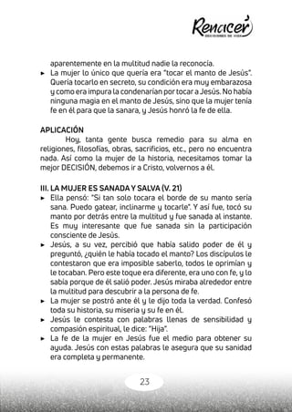 23
aparentemente en la multitud nadie la reconocía.
▶	 La mujer lo único que quería era “tocar el manto de Jesús”.
Quería tocarlo en secreto, su condición era muy embarazosa
y como era impura la condenarían portocaraJesús.No había
ninguna magia en el manto de Jesús, sino que la mujer tenía
fe en él para que la sanara, y Jesús honró la fe de ella.
APLICACIÓN
Hoy, tanta gente busca remedio para su alma en
religiones, filosofías, obras, sacrificios, etc., pero no encuentra
nada. Así como la mujer de la historia, necesitamos tomar la
mejor DECISIÓN, debemos ir a Cristo, volvernos a él.
III. LA MUJER ES SANADA Y SALVA (V. 21)
▶	 Ella pensó: "Si tan solo tocara el borde de su manto sería
sana. Puedo gatear, inclinarme y tocarle". Y así fue, tocó su
manto por detrás entre la multitud y fue sanada al instante.
Es muy interesante que fue sanada sin la participación
consciente de Jesús.
▶	 Jesús, a su vez, percibió que había salido poder de él y
preguntó, ¿quién le había tocado el manto? Los discípulos le
contestaron que era imposible saberlo, todos le oprimían y
le tocaban. Pero este toque era diferente, era uno con fe, y lo
sabía porque de él salió poder. Jesús miraba alrededor entre
la multitud para descubrir a la persona de fe.
▶	 La mujer se postró ante él y le dijo toda la verdad. Confesó
toda su historia, su miseria y su fe en él.
▶	 Jesús le contesta con palabras llenas de sensibilidad y
compasión espiritual, le dice: “Hija”.
▶	 La fe de la mujer en Jesús fue el medio para obtener su
ayuda. Jesús con estas palabras le asegura que su sanidad
era completa y permanente.
 
