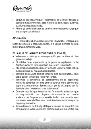24
▶	 Según la ley del Antiguo Testamento, si la mujer tocaba a
Jesús le hacía inmundo, pero no fue así con Jesús, al revés,
ella fue sanada y salvada.
▶	 Ahora ya podía disfrutar de una vida normal y social, ya que
era una persona limpia.
APLICACIÓN
Hoy DECIDE ir a Jesús y serás REVIVIDO. Entrega a él
todos tus males y preocupaciones, ir a Jesús siempre será la
mejor DECISIÓN de tu vida.
IV. LA HIJA DE JAIRO ES RESUCITADA (V. 23 al 26)
▶	 Volvemos a Jairo y su desesperación por la situación tan
grave de su hija.
▶	 Él estaba muy impaciente, y la gente se agolpaba, no lo
dejaban avanzar, todos querían que Jesús les atienda.
▶	 Mientras ocurría todo esto con la mujer, le dan la mala noticia
a Jairo de que su hija ya había muerto.
▶	 Jesús le dijo a Jairo que no temiera, sino que creyera. Jesús
sabía que el temor y la fe no van juntas.
▶	 Tenemos la tendencia de sostenernos de la esperanza
mientras podemos ver una puerta abierta. Pero eso es una
esperanza del mundo. Eso es andar por la vista y no por fe.
Jesús le dijo: “No temas, cree solamente”.
▶	 Cuando todo lo que tenemos es fe, cuando sabemos que
no hay solución por ninguna circunstancia, es cuando
andamos por fe y crecemos en ella. La fe crece durante esas
ocasiones, cuando Dios es el que interviene sabiendo que no
hay ninguna salida.
▶	 Jesús deja una multitud y al llegar a la casa se encontró con
otra multitud. Allí estaban las plañideras (Jeremías 9:17). Era
 