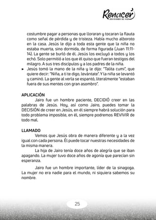25
costumbre pagar a personas que lloraran y tocaran la flauta
como señal de pérdida y de tristeza. Había mucho alboroto
en la casa. Jesús le dijo a toda esta gente que la niña no
estaba muerta, sino dormida, de forma figurada (Juan 11:11-
14). La gente se burló de él. Jesús los excluyó a todos y los
echó. Solo permitió a los que él quiso que fueran testigos del
milagro. A sus tres discípulos y a los padres de la niña.
▶	 Jesús tomó la mano de la niña y le dijo: “Talita cumi”, que
quiere decir: "Niña, a ti te digo, levántate". Y la niña se levantó
y caminó. La gente al verla se espantó, literalmente “estaban
fuera de sus mentes con gran asombro”.
APLICACIÓN
Jairo fue un hombre paciente, DECIDIÓ creer en las
palabras de Jesús. Hoy, así como Jairo, puedes tomar la
DECISIÓN de creer en Jesús, en él siempre habrá solución para
todo problema imposible, en él, siempre podremos REVIVIR de
todo mal.
LLAMADO
Vemos que Jesús obra de manera diferente y a la vez
igual con cada persona. Él puede tocar nuestras necesidades de
la misma manera.
La hija de Jairo tenía doce años de alegría que se iban
apagando. La mujer tuvo doce años de agonía que parecían sin
esperanza.
Jairo fue un hombre importante, líder de la sinagoga.
La mujer no era nadie para el mundo, ni siquiera sabemos su
nombre.
 
