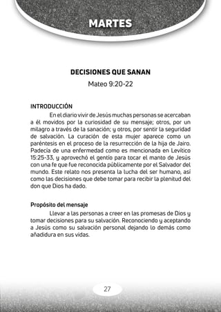 27
MARTES
DECISIONES QUE SANAN
Mateo 9:20-22
INTRODUCCIÓN
En eldiariovivirdeJesús muchas personas se acercaban
a él movidos por la curiosidad de su mensaje; otros, por un
milagro a través de la sanación; y otros, por sentir la seguridad
de salvación. La curación de esta mujer aparece como un
paréntesis en el proceso de la resurrección de la hija de Jairo.
Padecía de una enfermedad como es mencionada en Levítico
15:25-33, y aprovechó el gentío para tocar el manto de Jesús
con una fe que fue reconocida públicamente por el Salvador del
mundo. Este relato nos presenta la lucha del ser humano, así
como las decisiones que debe tomar para recibir la plenitud del
don que Dios ha dado.
Propósito del mensaje
Llevar a las personas a creer en las promesas de Dios y
tomar decisiones para su salvación. Reconociendo y aceptando
a Jesús como su salvación personal dejando lo demás como
añadidura en sus vidas.
 