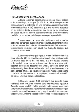 28
I. UNA ESPERANZA QUEBRANTADA
El texto comienza describiendo que esta mujer estaba
enferma de flujo de sangre (v. 20). En aquellos tiempos tener
este problema la colocaba en una condición ceremonialmente
inmunda (Levítico 15:25). Esto hacia que ella no fuera aceptada
en su entorno, tenía restricciones por causa de su condición.
En pocas palabras, no solo debía lidiar con su enfermedad sino
también con el rechazo de las personas por su condición.
Cuantas veces a causa de decisiones mal tomadas
debemos cargar con el sentimiento de culpa, el remordimiento,
el temor de ser descubiertos. Pretendemos ser felices cuando
interiormente sufrimos por aquel mal llamado pecado que
consume nuestro ser.
El texto menciona que aquella mujer sufría desde hacía
doce años (v. 20) de aquella enfermedad. Muy posiblemente
la misma edad de la hija de Jairo. Ella no llevaba aquella
enfermedad desde su nacimiento, pero hasta ese momento
pasaron doce años deseando ser limpia, ser sana, tener una
vida normal y dejar de ser rechazada. La vida muchas veces nos
pone cargas difíciles de llevar pero la carga más penosa que le
ocurre al ser humano es la de su propio pecado. La frustración
de no ser feliz aun poseyéndolo todo.
El libro de Marcos 5:26 menciona que aquella mujer
había ido a ver a muchos médicos pero ninguno pudo ayudarla.
Aquella mujer también había gastado todo lo que tenía pero
tampocohabíaresultado.Aparentementesololequedabaseguir
padeciendo aquella enfermedad y seguir siendo inmunda para
toda su vida. Lo mismo sucede con nosotros respecto al pecado,
 