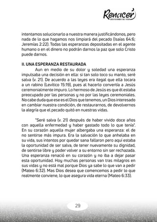 29
intentamos solucionarlo a nuestra manera justificándonos, pero
nada de lo que hagamos nos limpiará del pecado (Isaías 64:6;
Jeremías 2:22). Todas las esperanzas depositadas en el agente
humano o en el dinero no podrán darnos la paz que solo Cristo
puede darnos.
II. UNA ESPERANZA RESTAURADA
Aun en medio de su dolor y soledad una esperanza
impulsaba una decisión en ella: si tan solo toco su manto, seré
salva (v. 21). De acuerdo a las leyes era ilegal que ella tocara
a un rabino (Levítico 15:19), pues al hacerlo convertía a Jesús
ceremonialmente impuro. Lo hermoso deJesús es que él estaba
preocupado por las personas y no por las leyes ceremoniales.
NocabedudaqueeseeselDiosquetenemos,unDiosinteresado
en cambiar nuestra condición, de restaurarnos, de devolvernos
la alegría que el pecado quitó en nuestras vidas.
"Seré salva (v. 21) después de haber vivido doce años
con aquella enfermedad y haber gastado todo lo que tenía".
En su corazón aquella mujer albergaba una esperanza: el de
no sentirse más impura. Era la salvación lo que anhelaba en
su vida, sus intentos por quedar sana fallaron pero aquí estaba
la oportunidad de ser salva, de tener nuevamente su dignidad,
de sentirse libre y poder volver a su entorno sin ser rechazada.
Una esperanza renació en su corazón y no iba a dejar pasar
esta oportunidad. Hoy muchas personas van tras milagros en
sus vidas y no está mal porque Dios ya sabe lo que van a pedir
(Mateo 6:32). Mas Dios desea que comencemos a pedir lo que
realmente conviene, lo que asegura vida eterna (Mateo 6:33).
 