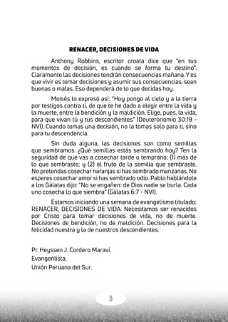 3
RENACER, DECISIONES DE VIDA
Anthony Robbins, escritor croata dice que “en tus
momentos de decisión, es cuando se forma tu destino”.
Claramente las decisiones tendrán consecuencias mañana.Y es
que vivir es tomar decisiones y asumir sus consecuencias, sean
buenas o malas. Eso dependerá de lo que decidas hoy.
Moisés lo expresó así: “Hoy pongo al cielo y a la tierra
por testigos contra ti, de que te he dado a elegir entre la vida y
la muerte, entre la bendición y la maldición. Elige, pues, la vida,
para que vivan tú y tus descendientes” (Deuteronomio 30:19 -
NVI). Cuando tomas una decisión, no la tomas solo para ti, sino
para tu descendencia.
Sin duda alguna, las decisiones son como semillas
que sembramos. ¿Qué semillas estás sembrando hoy? Ten la
seguridad de que vas a cosechar tarde o temprano: (1) más de
lo que sembraste; y (2) el fruto de la semilla que sembraste.
No pretendas cosechar naranjas si has sembrado manzanas. No
esperes cosechar amor si has sembrado odio. Pablo hablándole
a los Gálatas dijo: “No se engañen: de Dios nadie se burla. Cada
uno cosecha lo que siembra” (Gálatas 6:7 - NVI).
Estamos iniciando una semana de evangelismo titulado:
RENACER, DECISIONES DE VIDA. Necesitamos ser renacidos
por Cristo para tomar decisiones de vida, no de muerte.
Decisiones de bendición, no de maldición. Decisiones para la
felicidad nuestra y la de nuestros descendientes.
Pr. Heyssen J. Cordero Maraví.
Evangenlista.
Unión Peruana del Sur.
 