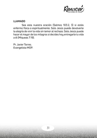 31
LLAMADO
Sea esta nuestra oración (Salmos 103:2, 3) si estás
enfermo física o espiritualmente. Solo Jesús puede devolverte
la alegría de vivir la vida sin temor al rechazo. Solo Jesús puede
hacer el mayor de los milagros si decides hoy entregarle tu vida
a él (Miqueas 7:19).
Pr. Javier Torres.
Evangelista MOP.
 