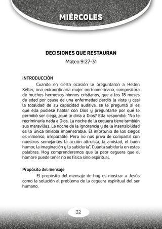 32
MIÉRCOLES
DECISIONES QUE RESTAURAN
Mateo 9:27-31
INTRODUCCIÓN
Cuando en cierta ocasión le preguntaron a Hellen
Keller, una extraordinaria mujer norteamericana, compositora
de muchos hermosos himnos cristianos, que a los 18 meses
de edad por causa de una enfermedad perdió la vista y casi
la totalidad de su capacidad auditiva, se le preguntó si es
que ella pudiese hablar con Dios y preguntarle por qué le
permitió ser ciega, ¿qué le diría a Dios? Ella respondió: “No le
recriminaría nada a Dios. La noche de la ceguera tiene también
sus maravillas. La noche de la ignorancia y de la insensibilidad
es la única tiniebla impenetrable. El infortunio de los ciegos
es inmenso, irreparable. Pero no nos priva de compartir con
nuestros semejantes la acción altruista, la amistad, el buen
humor, la imaginación y la sabiduría”. Cuánta sabiduría en estas
palabras. Hoy comprenderemos que la peor ceguera que el
hombre puede tener no es física sino espiritual.
Propósito del mensaje
	 El propósito del mensaje de hoy es mostrar a Jesús
como la solución al problema de la ceguera espiritual del ser
humano.
 