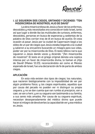 33
I. LE SIGUIERON DOS CIEGOS, GRITANDO Y DICIENDO: “TEN
MISERICORDIA DE NOSOTROS, HIJO DE DAVID”
La obra misericordiosa de Jesús a favor de los enfermos,
desvalidos y más necesitados era conocida en todo Israel, tanto
así que lugar a donde iba las multitudes de curiosos, enfermos,
desvalidos, personas en busca de esperanza y sedientas de la
palabra de Dios corrían tras de él en busca de auxilio. En esta
ocasión al pasar Jesús por la ciudad de Capernaúm llegó a los
oídos de un par de ciegos que Jesús estaba llegando a la ciudad
y salieron a su encuentro buscando un milagro para sus vidas,
poder ver por la misericordia de Dios. El texto bíblico narra que
siguieron a Jesús dando voces y diciendo: "¡Ten misericordia
de nosotros!". El texto en el griego original denota una súplica
intensa por un favor de misericordia divina, lo llaman el ¡Hijo
de David! (Mateo 12:23), reconociéndolo así como el Mesías
esperado de Israel; fue una declaración de fe de parte de ambos
ciegos.
APLICACIÓN
En esta vida existen dos tipos de ciegos; los naturales,
que nacieron biológicamente con la imposibilidad de ver por
algún problema físico; y los ciegos espirituales, aquellos que
por causa del pecado no pueden ver ni distinguir su propia
ceguera, y no se dan cuenta que van rumbo al precipicio, van a
caer, se van a herir, y en su ceguera van lastimando a su familia,
a sus seres más amados. Por causa de su ceguera espiritual,
necesitan desesperadamente del médico divino que puede
hacerelmilagro de devolverles la capacidad devery ese médico
es Jesús.
 