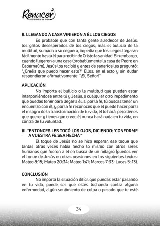34
II. LLEGANDO A CASA VINIERON A ÉL LOS CIEGOS
Es probable que con tanta gente alrededor de Jesús,
los gritos desesperados de los ciegos, más el bullicio de la
multitud, sumado a su ceguera, impedía que los ciegos llegaran
fácilmentehastaélpararecibirdeCristolasanidad.Sinembargo,
cuando llegaron a una casa (probablemente la casa de Pedro en
Capernaúm),Jesús los recibió y antes de sanarlos les preguntó:
"¿Creéis que puedo hacer esto?" Ellos, en el acto y sin dudar
respondieron afirmativamente: "¡Sí, Señor!"
APLICACIÓN
No importa el bullicio o la multitud que puedan estar
interponiéndose entre tú y Jesús, o cualquier otro impedimento
que puedas tener para llegar a él, si por la fe, tú buscas tener un
encuentro con él, y por la fe reconoces que él puede hacer por ti
el milagro de la transformación de tu vida, él lo hará, pero tienes
que querer y tienes que creer, él nunca hará nada en tu vida, en
contra de tu voluntad.
III. "ENTONCES LES TOCÓ LOS OJOS, DICIENDO: 'CONFORME
A VUESTRA FE SEA HECHA'”
El toque de Jesús no se hizo esperar, ese toque que
tantas otras veces había hecho lo mismo con otros seres
humanos que fueron a él en busca de un milagro (puedes ver
el toque de Jesús en otras ocasiones en los siguientes textos:
Mateo 8:15; Mateo 20:34; Mateo 1:41; Marcos 7:33; Lucas 5: 13).
CONCLUSIÓN
No importa la situación difícil que puedas estar pasando
en tu vida, puede ser que estés luchando contra alguna
enfermedad, algún sentimiento de culpa o pecado que te esté
 